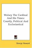 Wolsey the Cardinal And His Times: Courtly, Political And Ecclesiastical