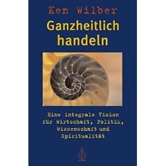 Ganzheitlich handeln: Eine integrale Vision f�r Wirtschaft, Politik, Wissenschaft und Spiritualit�t