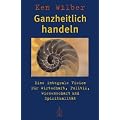 Ganzheitlich handeln: Eine integrale Vision f�r Wirtschaft, Politik, Wissenschaft und Spiritualit�t