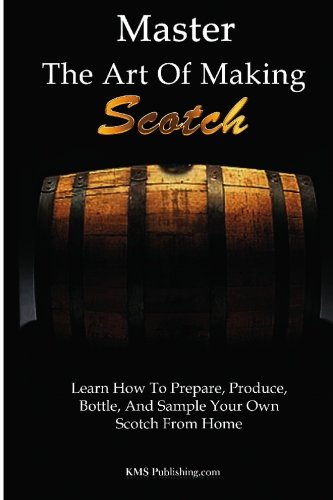 Master The Art Of Making Scotch: Learn The Art Of Making Whiskey With This In Depth Guide That Teaches You How To Prepare, Produce, Bottle, And Sample Your Own Scotch Whiskey From Home