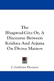 The Bhagavad-Gita Or, A Discourse Between Krishna And Arjuna On Divine Matters
