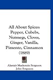 All About Spices: Pepper, Cubebs, Nutmegs, Cloves, Ginger, Vanilla, Pimento, Cinnamon (1889)