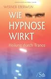 Wie Hypnose wirkt: Heilung durch Trance - Werner Eberwein