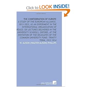 The Confederation of Europe: A Study of the European Alliance, 1813-1823, as an Experiment in the International Organization of Peace Six Lectures Delivered ... University Fund. Trinity Term, 1913 1914 W. Alison (Walter Alison) Phillips
