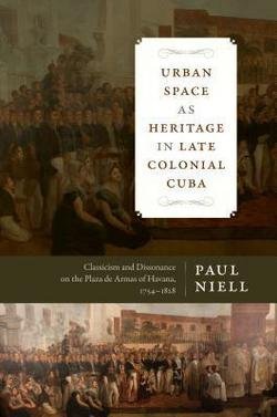 Urban Space as Heritage in Late Colonial Cuba : Classicism and Dissonance on the Plaza de Armas of Havana, 1754-1828 (Hardcover)--by Paul Niell [2015 Edition]