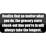 Realize that no matter what you do, the grocery store check-out line you're in will always take the longest. - Funny Car Bumper Sticker/Vinyl Decal [BLK8425]'
