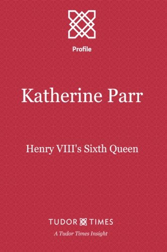 Katherine Parr: Henry VIII's Sixth Queen (Tudor Times Insights (Profile)) (Volume 1)