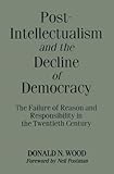 Post-Intellectualism and the Decline of Democracy: The Failure of Reason and Responsibility in the Twentieth Century