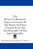The Kaiser Vs. Bismarck: Suppressed Letters by the Kaiser and New Chapters from the Autobiography of the Iron Chancellor