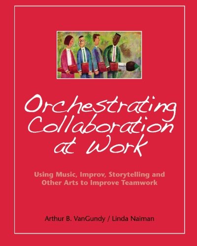 Orchestrating Collaboration at Work: Using Music, Improv, Storytelling, and Other Arts to Improve Teamwork