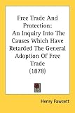 Free Trade And Protection: An Inquiry Into The Causes Which Have Retarded The General Adoption Of Free Trade (1878)