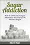 Sugar Addiction: How to Overcome Sugar Addiction and Enjoy Life Without Sugar