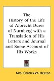 The History of the Life of Albrecht Durer of Nurnberg with a Translation of His Letters and Journal and Some Account of His Works