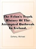 The Felon's Track History Of The Attempted Outbreak In Ireland, Embracing The Leading Events In The Irish Struggle From The Year 1843 To The Close Of 1848