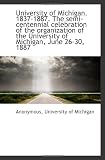 University of Michigan. 1837-1887. The semi-centennial celebration of the organization of the Univer