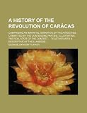 A History of the Revolution of Carácas; Comprising an Impartial Narrative of the Atrocities Committed by the Contending Parties, Illustrating the Real ... Together With a Descriptive of the Llaneros