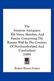 The Amateur Antiquary: His Notes, Sketches, and Fancies Concerning the Roman Wall in the Counties of Northumberland and Cumberland (1899)