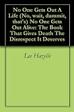 No One Gets Out A Life (No, wait, dammit, that's) No One Gets Out Alive: The Book That Gives Death The Disrespect It Deserves