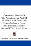 Origin And History Of The American Flag And Of The Naval And Yacht-Club Signals, Seals And Arms, And Principal National Songs Of The United States