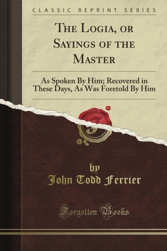 The Logia, or Sayings of the Master: As Spoken By Him; Recovered in These Days, As Was Foretold By Him (Classic Reprint)