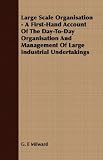 Large Scale Organisation - A First-Hand Account Of The Day-To-Day Organisation And Management Of Large Industrial Undertakings