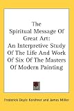 The Spiritual Message Of Great Art: An Interpretive Study Of The Life And Work Of Six Of The Masters Of Modern Painting