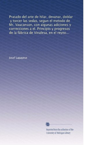 Pratado del arte de hilar, devanar, doblar, y torcer las sedas, segun el metodo de Mr. Vaucanson, con algunas adiciones y correcciones a el. Principio y progresos de la fábrica de Vinalesa, en el reyno de Valencia, establecida baxo la proteccion de S.Mの表紙