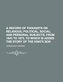 A Record of Thoughts on Religious, Political, Social, and Personal Subjects, from 1843 to 1873, to Which Is Added the Story of the King's Son