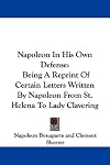 Napoleon In His Own Defense: Being A Reprint Of Certain Letters Written By Napoleon From St. Helena To Lady Clavering