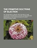 The Primitive Doctrine of Election; Or, an Historical Inquiry Into the Ideality and Causation of Scriptural Election, as Received and Maintained in th