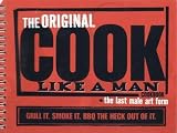 The Original Cook Like a Man Cookbook - The Last Male Art Form: Grill It. Smoke It. BBQ the Heck Out of It.