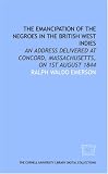 The Emancipation of the Negroes in the British West Indies: an address delivered at Concord, Massachusetts, on 1st August 1844