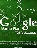 Your Google Game Plan for Success: Increasing Your Web Presence with Google Adwords, Analytics and Website Optimizer