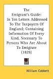 The Emigrant's Guide: In Ten Letters Addressed To The Taxpayers Of England; Containing Information Of Every Kind, Necessary To Persons Who Are About To Emigrate (1829)