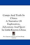 Camps And Trails In China: A Narrative Of Exploration, Adventure And Sport In Little-Known China