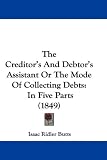 The Creditor's And Debtor's Assistant Or The Mode Of Collecting Debts: In Five Parts (1849)