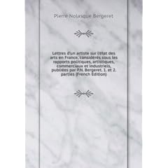 Lettres d'un artiste sur l'état des arts en France, considérés sous les rapports politiques, artistiques, commerciaux et industriels, publiées par P.N. Bergeret. 1. et 2. parties (French Edition)