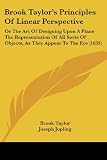 Brook Taylors Principles Of Linear Perspective: Or The Art Of Designing Upon A Plane The Representation Of All Sorts Of Objects, As They Appear To The Eye (1835)