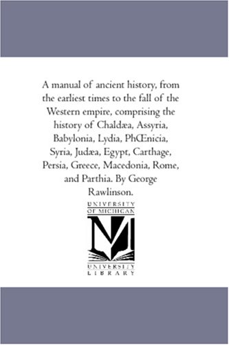 A manual of ancient history, from the earliest times to the fall of the Western empire, comprising the history of Chaldaea, Assyria, Babylonia, Lydia, PhOenicia, ... Rome, and Parthia. By George Rawlinso