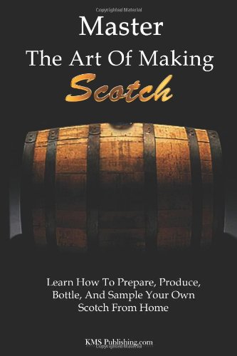 Master The Art Of Making Scotch: Learn The Art Of Making Whiskey With This In Depth Guide That Teaches You How To Prepare, Produce, Bottle, And Sample Your Own Scotch Whiskey From Home