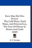 Every Man His Own Doctor: The Cold Water, Tepid Water, And Friction-Cure, The Cure Of Disease In Horses And Cattle (1849)