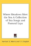 Where Meadows Meet the Sea A Collection of Sea Songs and Pastoral Lays (Kessinger Publishing's Rare Reprints)