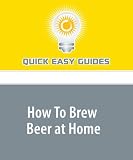 How To Brew Beer at Home: Make Better Beer Than You Can Buy (And Have Lots of Fun Doing It)