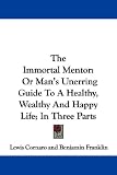 The Immortal Mentor: Or Man's Unerring Guide to a Healthy, Wealthy and Happy Life; In Three Parts