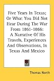 Five Years In Texas; Or What You Did Not Hear During The War From 1861-1866: A Narrative Of His Travels, Experiences And Observations, In Texas And Mexico