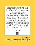 Gleanings from an Old Portfolio V2, 1785-1799: Containing Some Correspondence Between Lady Louisa Stuart and Her Sister Caroline, Countess of Portarli