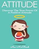 Attitude: Discover The True Power Of A Positive Attitude (Positive Attitude, Eliminate Negative Thinking, How A Good Attitude Can Make You Happy)