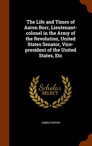 The Life and Times of Aaron Burr, Lieutenant-colonel in the Army of the Revolution, United States Senator, Vice-president of the United States, Etc, by James Parton