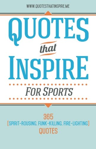 Quotes That Inspire For Sports: 365 Spirit-Rousing, Funk-Killing, Fire-Lighting Quotes