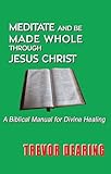 Meditate and be made whole through Jesus Christ : a biblical manual for divine healing
